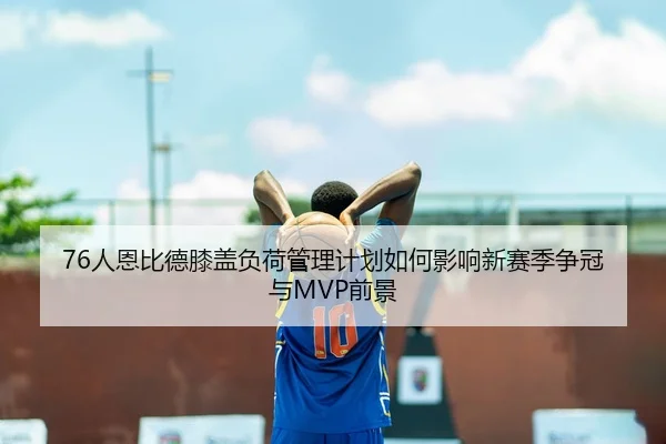 76人恩比德膝盖负荷管理计划如何影响新赛季争冠与MVP前景