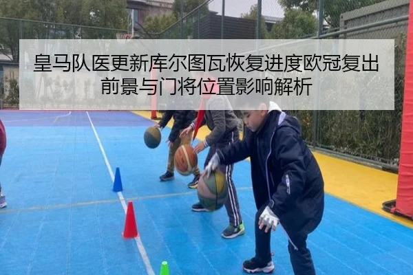 皇马队医更新库尔图瓦恢复进度欧冠复出前景与门将位置影响解析