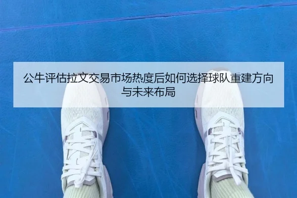 公牛评估拉文交易市场热度后如何选择球队重建方向与未来布局